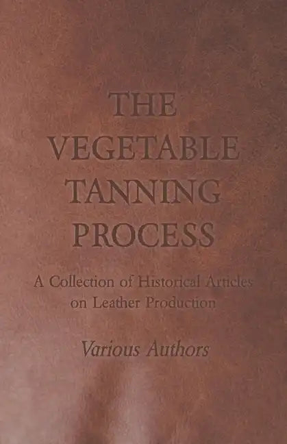 The Vegetable Tanning Process - A Collection of Historical Articles on Leather Production - Paperback