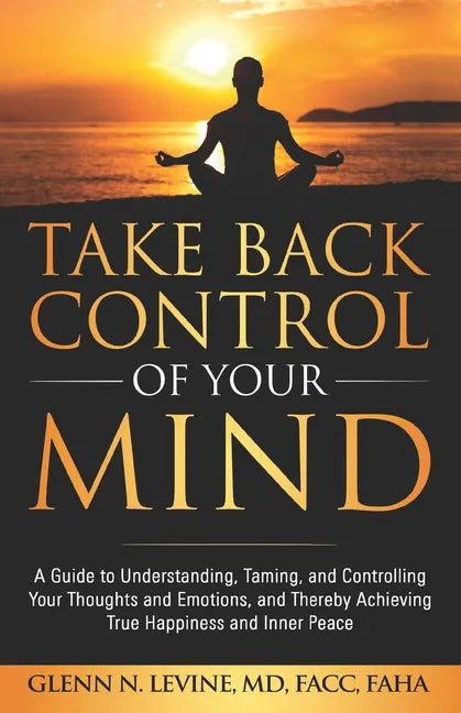 Take Back Control of Your Mind: A Guide to Understanding, Taming, and Controlling Your Thoughts and Emotions, and Thereby Achieving True Happiness and - Paperback