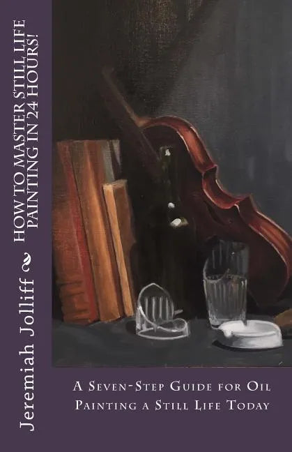 How to Master Still Life Painting in 24 Hours!: A Seven-Step Guide for Oil Painting a Still Life Today - Paperback