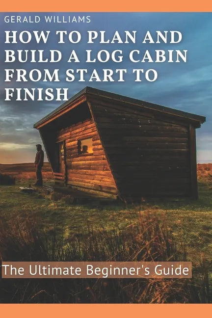 How to Plan and Build A Log Cabin from Start to Finish: The Ultimate Beginner's Guide - Paperback