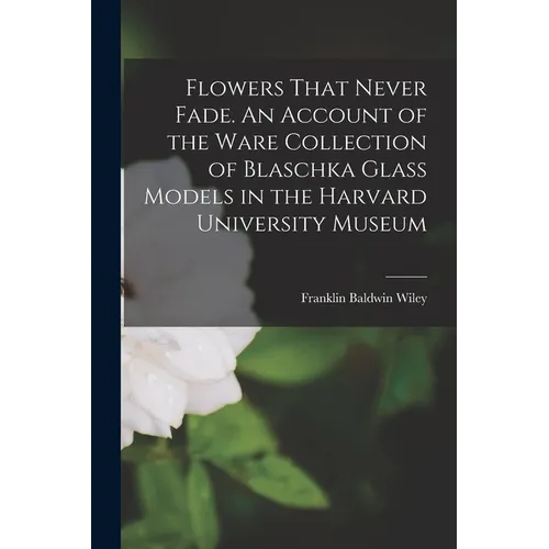Flowers That Never Fade. An Account of the Ware Collection of Blaschka Glass Models in the Harvard University Museum - Paperback