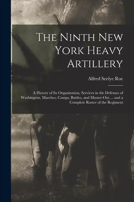 The Ninth New York Heavy Artillery: A History of Its Organization, Services in the Defenses of Washington, Marches, Camps, Battles, and Muster-Out ... - Paperback