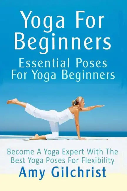 Yoga For Beginners: Essential Poses For Yoga Beginners - Become A Yoga Expert With The Best Yoga Poses For Flexibility - Paperback