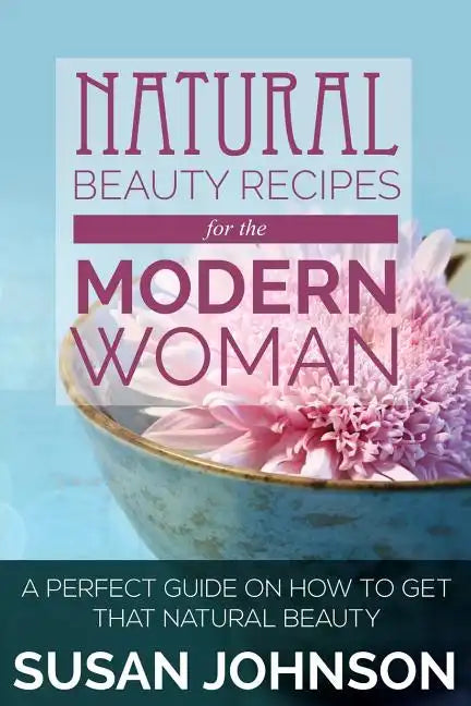 Natural Beauty Recipes for the Modern Woman: A Perfect Guide on How to Get That Natural Beauty - Paperback