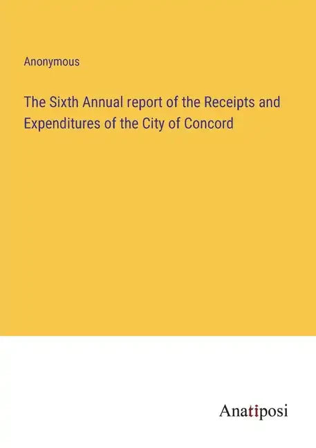 The Sixth Annual report of the Receipts and Expenditures of the City of Concord - Paperback