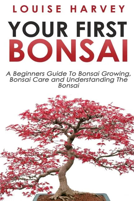 Your First Bonsai: A Beginners Guide To Bonsai Growing, Bonsai Care and Understanding The Bonsai - Paperback