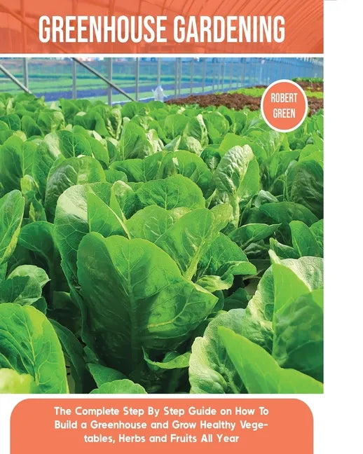 Greenhouse Gardening: The Complete Step By Step Guide on How To Build a Greenhouse and Grow Healthy Vegetables, Herbs and Fruits All Year - Paperback