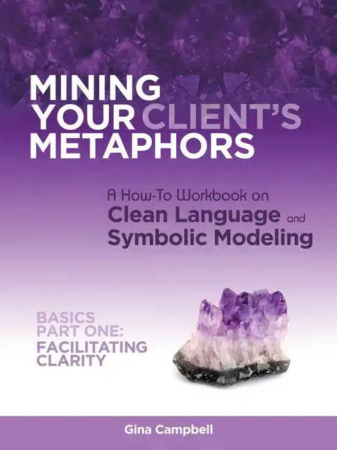 Mining Your Client's Metaphors: A How-To Workbook on Clean Language and Symbolic Modeling, Basics Part I: Facilitating Clarity - Paperback