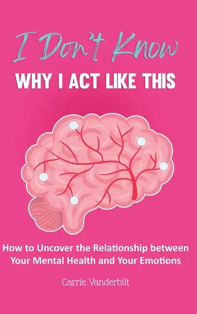 I Don't Know Why I Act Like This: How to Uncover the Relationship Between Your Mental Health and Your Emotions - Hardcover
