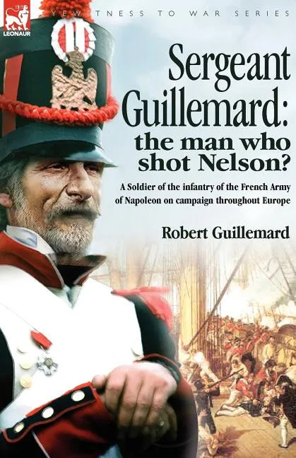 Sergeant Guillemard: The Man Who Shot Nelson? a Soldier of the Infantry of the French Army of Napoleon on Campaign Throughout Europe - Paperback