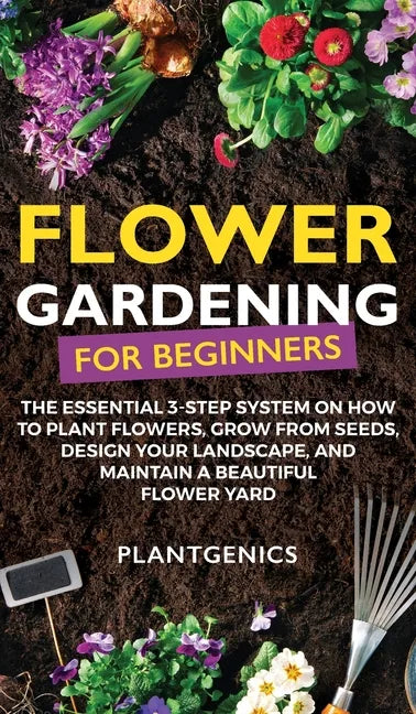 Flower Gardening for Beginners: The Essential 3-Step System on How to Plant Flowers, Grow from Seeds, Design Your Landscape, and Maintain a Beautiful - Hardcover