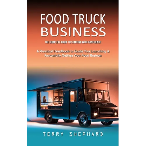 Food Truck Business: The Complete Guide to Starting With Confidence (A Practical Handbook to Guide You Launching & Successfully Getting You - Paperback