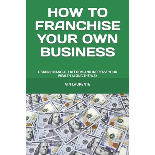 How to Franchise Your Own Business: Obtain Financial Freedom and Increase Your Wealth Along the Way - Paperback