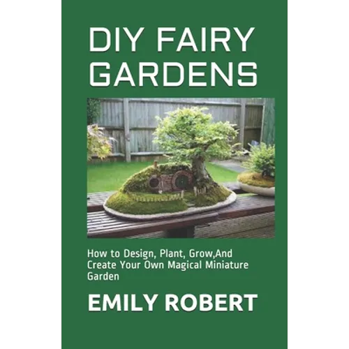 DIY Fairy Gardens: How to Design, Plant, Grow, And Create Your Own Magical Miniature Garden - Paperback