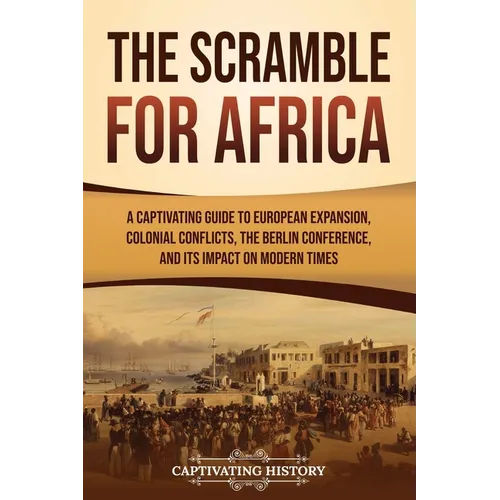 The Scramble for Africa: A Captivating Guide to European Expansion, Colonial Conflicts, the Berlin Conference, and Its Impact on Modern Times - Paperback