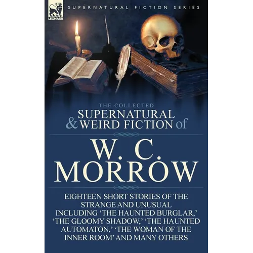 The Collected Supernatural and Weird Fiction of W. C. Morrow: Eighteen Short Stories of the Strange and Unusual Including 'The Haunted Burglar, ' 'The - Paperback