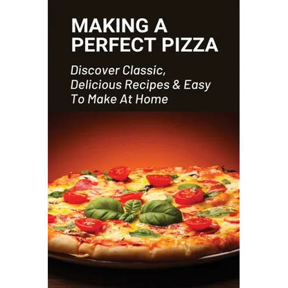 Making A Perfect Pizza: Discover Classic, Delicious Recipes & Easy To Make At Home: How To Make Pizza Step By Step - Paperback