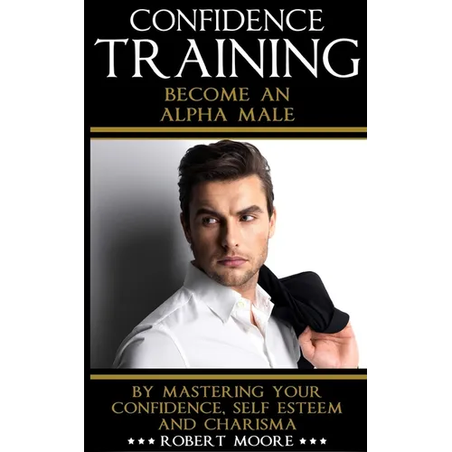 Confidence: Confidence Training - Become An Alpha Male by Mastering Your Confidence, Self Esteem & Charisma - Paperback