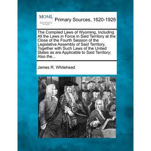 The Compiled Laws of Wyoming, Including All the Laws in Force in Said Territory at the Close of the Fourth Session of the Legislative Assembly of Said - Paperback