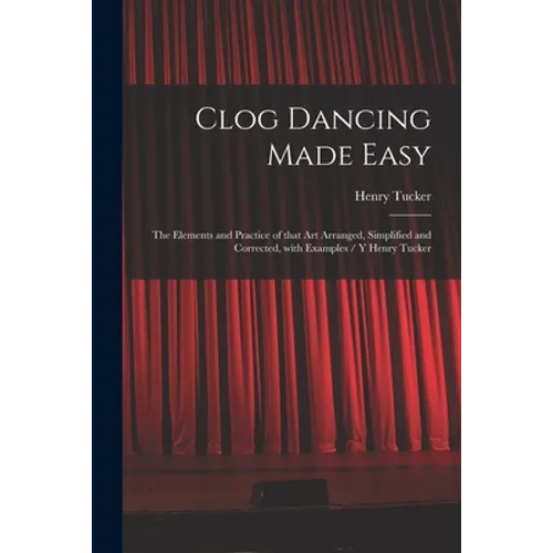 Clog Dancing Made Easy: the Elements and Practice of That Art Arranged, Simplified and Corrected, With Examples / Y Henry Tucker - Paperback