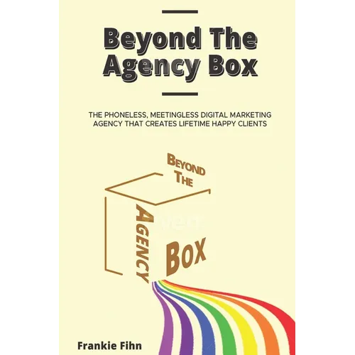 Beyond The Agency Box: The Phoneless, Meetingless Digital Marketing Agency That Creates Lifetime Happy Clients Without Facebook Ads, Webinars, Google, - Paperback