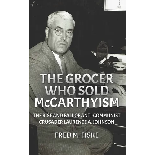 The Grocer Who Sold McCarthyism: The Rise and Fall of Anti-Communist Crusader Laurence A. Johnson - Hardcover