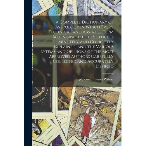 A Complete Dictionary of Astrology in Which Every Technical and Abstruse Term Belonging to the Science is Minutely and Correctly Explained, and the Va - Paperback