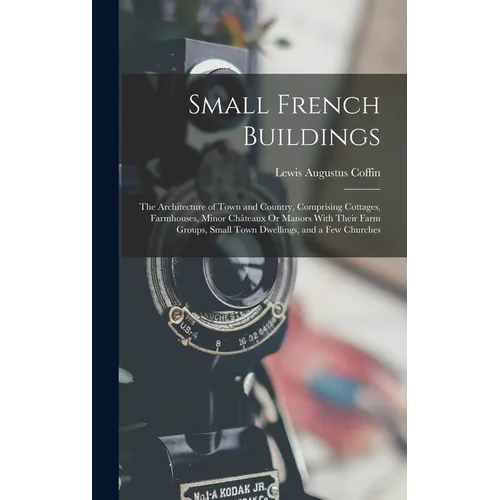 Small French Buildings: The Architecture of Town and Country, Comprising Cottages, Farmhouses, Minor Châteaux Or Manors With Their Farm Groups - Hardcover