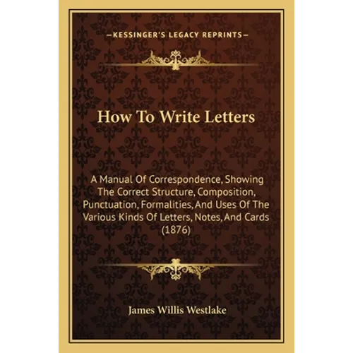 How To Write Letters: A Manual Of Correspondence, Showing The Correct Structure, Composition, Punctuation, Formalities, And Uses Of The Vari - Paperback