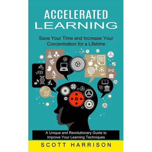 Accelerated Learning: Save Your Time and Increase Your Concentration for a Lifetime (A Unique and Revolutionary Guide to Improve Your Learning Techniq - Paperback