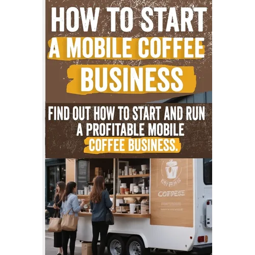 How to Start a Mobile Coffee Business: Comprehensive Guide to Planning, Launching, and Growing Your Coffee Truck Success Stories, Legal Requirements, - Paperback
