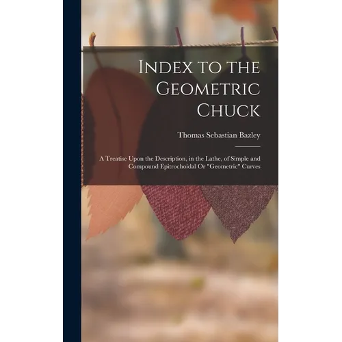 Index to the Geometric Chuck: A Treatise Upon the Description, in the Lathe, of Simple and Compound Epitrochoidal Or "Geometric" Curves - Hardcover
