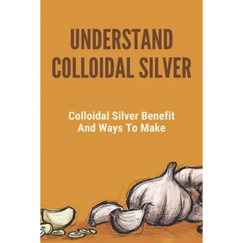 Understand Colloidal Silver: Colloidal Silver Benefits And Ways To Make: Colloidal Silver Generator - Paperback