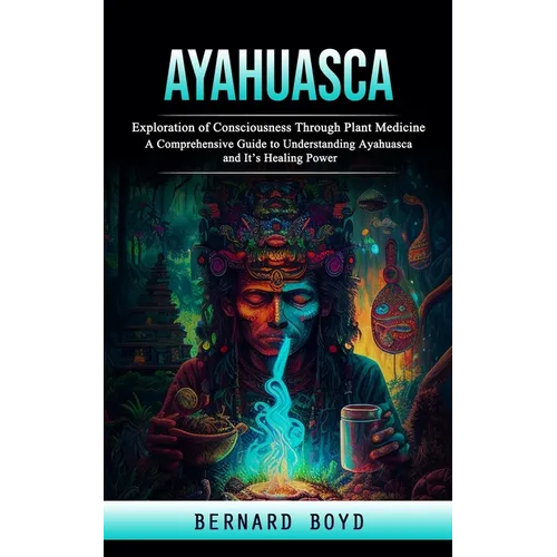Ayahuasca: Exploration of Consciousness Through Plant Medicine (A Comprehensive Guide to Understanding Ayahuasca and It's Healing Power) - Paperback