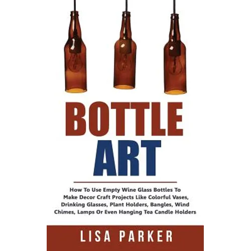 Bottle Art: How To Use Empty Wine Glass Bottles To Make Decor Craft Projects Like Colorful Vases, Drinking Glasses, Plant Holders, - Paperback