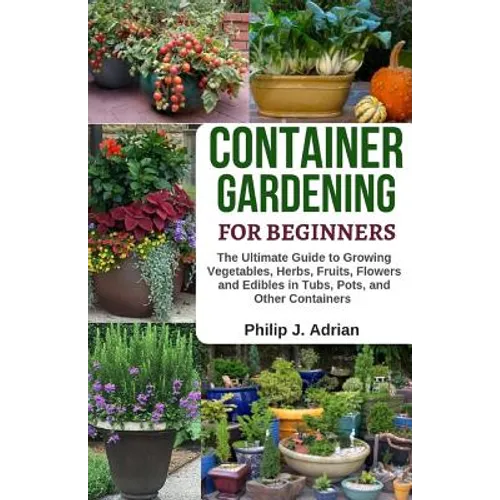 Container Gardening for Beginners: The Ultimate Guide to Growing Vegetables, Herbs, Fruits, Flowers and Edibles in Tubs, Pots, and Other Containers - - Paperback