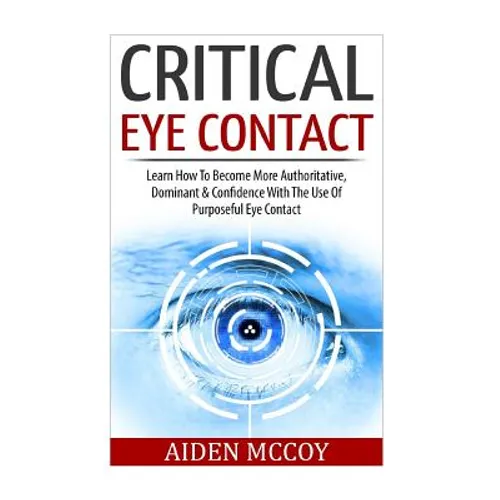 Critical Eye Contact: Learn How To Become More Authoritative, Dominant & Confidence With The Use Of Purposeful Eye Contact - Paperback