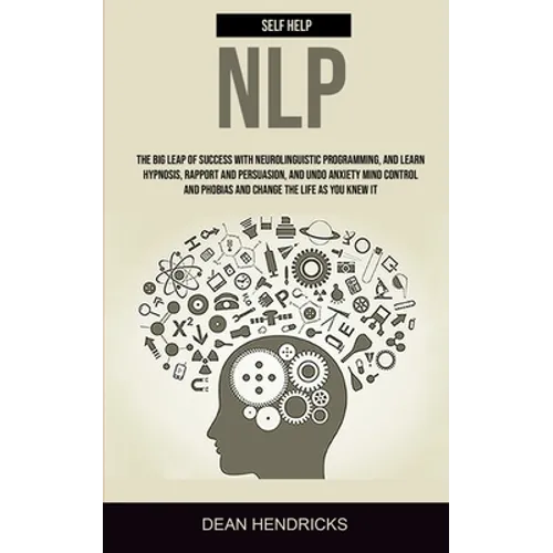 Self Help NLP: Take the Big Leap of Success With Neurolinguistic Programming, and Learn Hypnosis, Rapport and Persuasion, and Undo Anxiety Mind Contro - Paperback