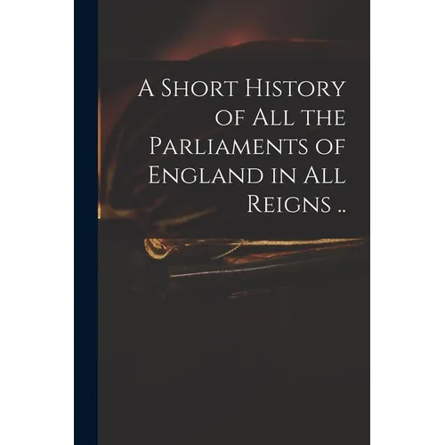 A Short History of All the Parliaments of England in All Reigns .. - Paperback