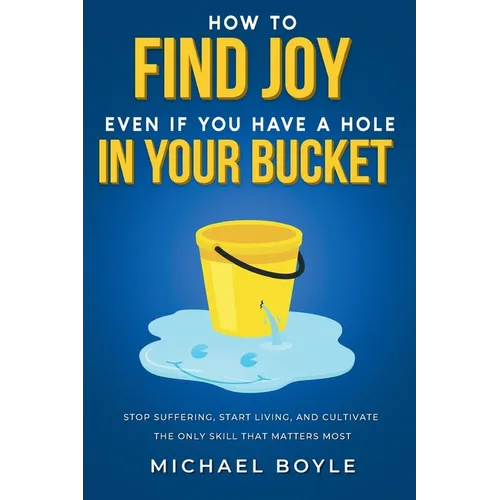 How to Find Joy Even If You Have a Hole in Your Bucket: Stop Suffering, Start Living, and Cultivate the Only Skill that Matters Most - Paperback