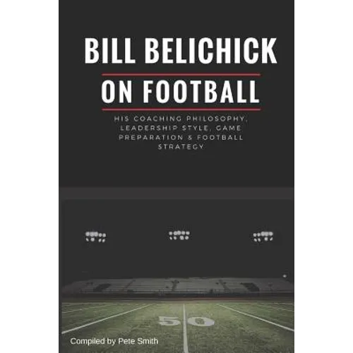 Bill Belichick: His Coaching Philosophy, Leadership Style, Game Preparation & Football Strategy - Paperback