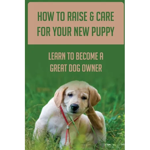 How To Raise & Care For Your New Puppy: Learn To Become A Great Dog Owner: Steps On How To Raise A Well-Adjusted Dog - Paperback