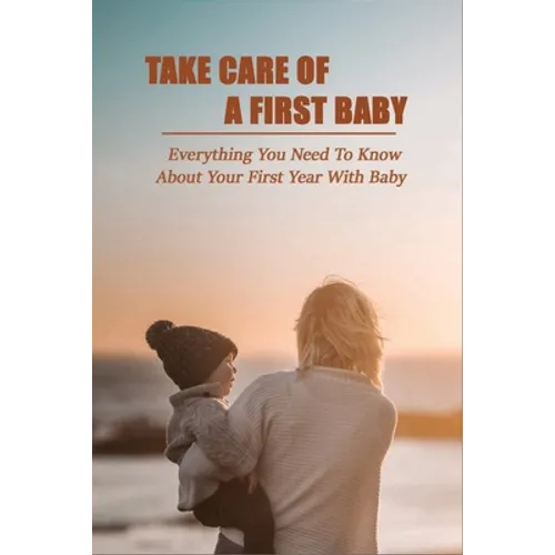 Take Care Of A First Baby: Everything You Need To Know About Your First Year With Baby: Baby Care Tips For New Moms - Paperback
