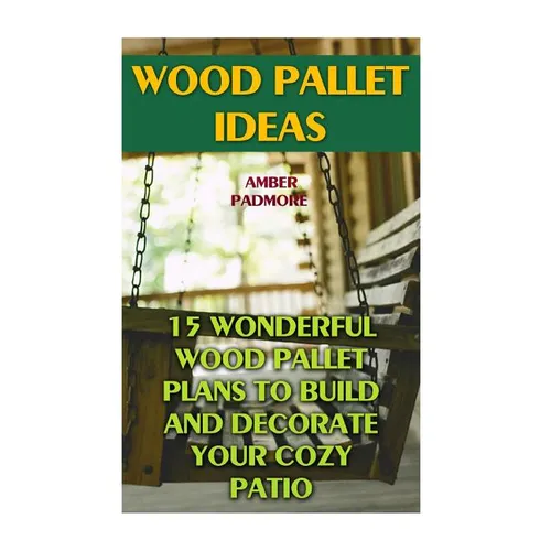 Wood Pallet Ideas: 15 Wonderful Wood Pallet Plans To Build And Decorate Your Cozy Patio - Paperback