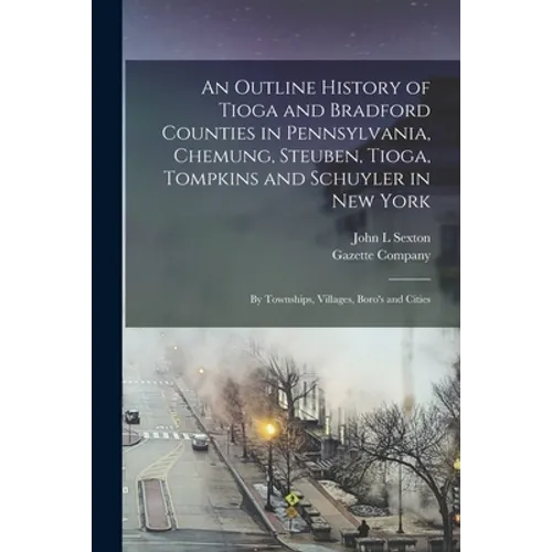 An Outline History of Tioga and Bradford Counties in Pennsylvania, Chemung, Steuben, Tioga, Tompkins and Schuyler in New York: by Townships, Villages, - Paperback