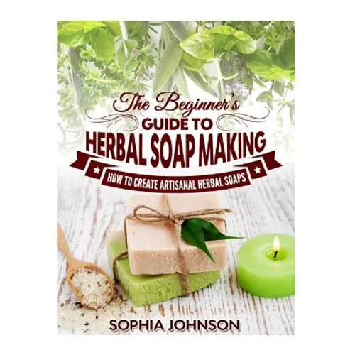 The Beginner's Guide to Herbal Soap Making: How to Create Artisanal Herbal Soaps - Paperback