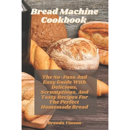 Bread Machine Cookbook: The No-Fuss And Easy Guide With Delicious, Scrumptious, And Tasty Recipes For The Perfect Homemade Bread - Paperback