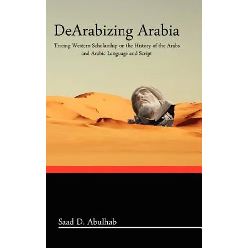 Dearabizing Arabia: Tracing Western Scholarship on the History of the Arabs and Arabic Language and Script - Hardcover