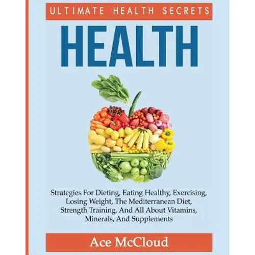 Health: Ultimate Health Secrets: Strategies For Dieting, Eating Healthy, Exercising, Losing Weight, The Mediterranean Diet, Strength Training, And All - Paperback
