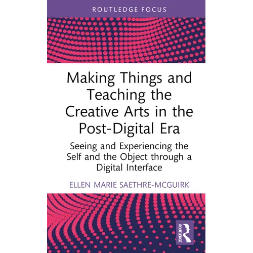 Making Things and Teaching the Creative Arts in the Post-Digital Era: Seeing and Experiencing the Self and the Object Through a Digital Interface - Hardcover